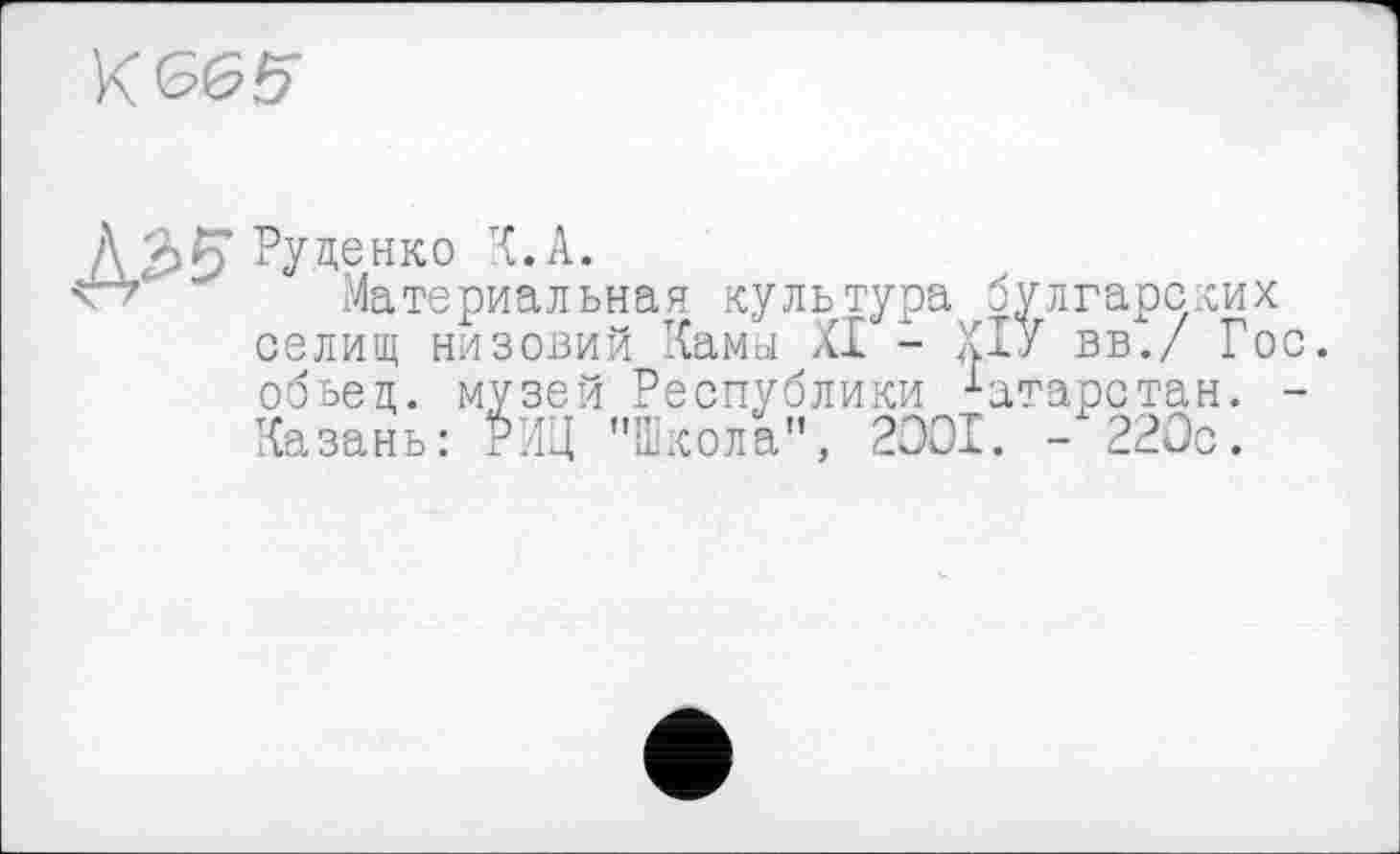 ﻿K £65
/VàS' Руденко К. А.
' Материальная культура булгарских селищ низовий Кама XI - X™ вв./ Гос. обьец. музей Республики Казань: РИЦ "IL— "
____и________і Татарстан, кола", 2001. - 220с.